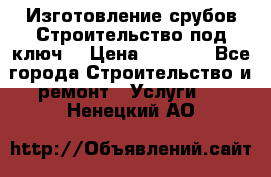 Изготовление срубов.Строительство под ключ. › Цена ­ 8 000 - Все города Строительство и ремонт » Услуги   . Ненецкий АО